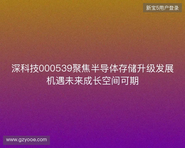 深科技000539聚焦半导体存储升级发展机遇未来成长空间可期