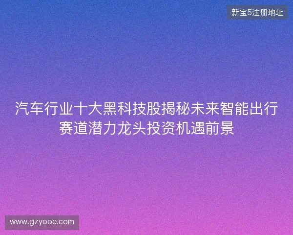 汽车行业十大黑科技股揭秘未来智能出行赛道潜力龙头投资机遇前景